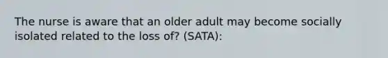 The nurse is aware that an older adult may become socially isolated related to the loss of? (SATA):