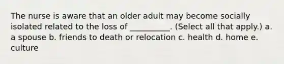 The nurse is aware that an older adult may become socially isolated related to the loss of __________. (Select all that apply.) a. a spouse b. friends to death or relocation c. health d. home e. culture