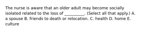 The nurse is aware that an older adult may become socially isolated related to the loss of __________. (Select all that apply.) A. a spouse B. friends to death or relocation. C. health D. home E. culture