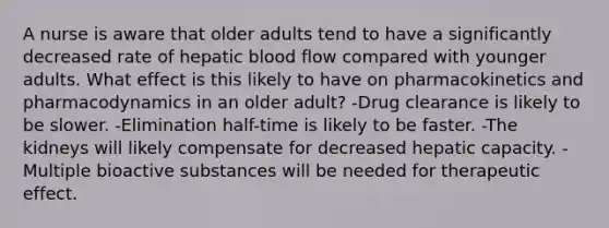 A nurse is aware that older adults tend to have a significantly decreased rate of hepatic blood flow compared with younger adults. What effect is this likely to have on pharmacokinetics and pharmacodynamics in an older adult? -Drug clearance is likely to be slower. -Elimination half-time is likely to be faster. -The kidneys will likely compensate for decreased hepatic capacity. -Multiple bioactive substances will be needed for therapeutic effect.