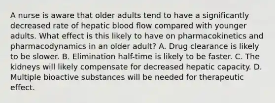 A nurse is aware that older adults tend to have a significantly decreased rate of hepatic blood flow compared with younger adults. What effect is this likely to have on pharmacokinetics and pharmacodynamics in an older adult? A. Drug clearance is likely to be slower. B. Elimination half-time is likely to be faster. C. The kidneys will likely compensate for decreased hepatic capacity. D. Multiple bioactive substances will be needed for therapeutic effect.