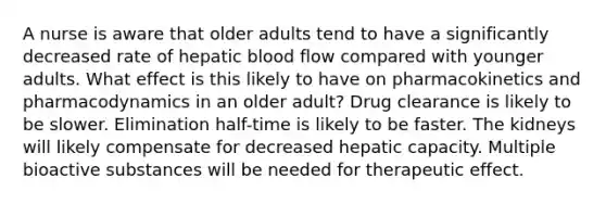 A nurse is aware that older adults tend to have a significantly decreased rate of hepatic blood flow compared with younger adults. What effect is this likely to have on pharmacokinetics and pharmacodynamics in an older adult? Drug clearance is likely to be slower. Elimination half-time is likely to be faster. The kidneys will likely compensate for decreased hepatic capacity. Multiple bioactive substances will be needed for therapeutic effect.