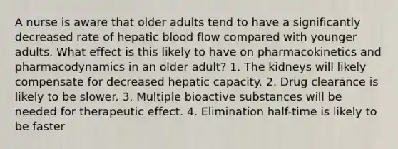 A nurse is aware that older adults tend to have a significantly decreased rate of hepatic blood flow compared with younger adults. What effect is this likely to have on pharmacokinetics and pharmacodynamics in an older adult? 1. The kidneys will likely compensate for decreased hepatic capacity. 2. Drug clearance is likely to be slower. 3. Multiple bioactive substances will be needed for therapeutic effect. 4. Elimination half-time is likely to be faster