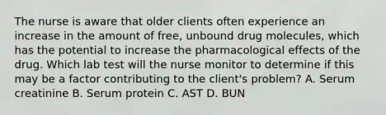 The nurse is aware that older clients often experience an increase in the amount of free, unbound drug molecules, which has the potential to increase the pharmacological effects of the drug. Which lab test will the nurse monitor to determine if this may be a factor contributing to the client's problem? A. Serum creatinine B. Serum protein C. AST D. BUN