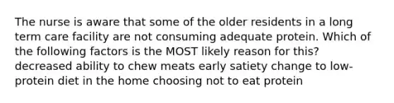 The nurse is aware that some of the older residents in a long term care facility are not consuming adequate protein. Which of the following factors is the MOST likely reason for this? decreased ability to chew meats early satiety change to low-protein diet in the home choosing not to eat protein