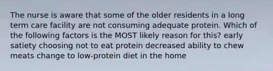 The nurse is aware that some of the older residents in a long term care facility are not consuming adequate protein. Which of the following factors is the MOST likely reason for this? early satiety choosing not to eat protein decreased ability to chew meats change to low-protein diet in the home