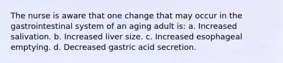 The nurse is aware that one change that may occur in the gastrointestinal system of an aging adult is: a. Increased salivation. b. Increased liver size. c. Increased esophageal emptying. d. Decreased gastric acid secretion.