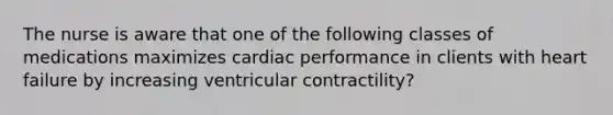 The nurse is aware that one of the following classes of medications maximizes cardiac performance in clients with heart failure by increasing ventricular contractility?