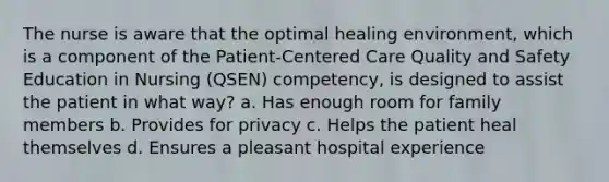 The nurse is aware that the optimal healing environment, which is a component of the Patient-Centered Care Quality and Safety Education in Nursing (QSEN) competency, is designed to assist the patient in what way? a. Has enough room for family members b. Provides for privacy c. Helps the patient heal themselves d. Ensures a pleasant hospital experience