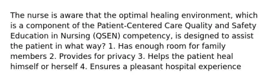 The nurse is aware that the optimal healing environment, which is a component of the Patient-Centered Care Quality and Safety Education in Nursing (QSEN) competency, is designed to assist the patient in what way? 1. Has enough room for family members 2. Provides for privacy 3. Helps the patient heal himself or herself 4. Ensures a pleasant hospital experience