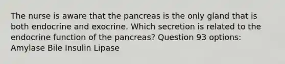 The nurse is aware that the pancreas is the only gland that is both endocrine and exocrine. Which secretion is related to the endocrine function of the pancreas? Question 93 options: Amylase Bile Insulin Lipase