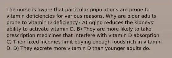 The nurse is aware that particular populations are prone to vitamin deficiencies for various reasons. Why are older adults prone to vitamin D deficiency? A) Aging reduces the kidneys' ability to activate vitamin D. B) They are more likely to take prescription medicines that interfere with vitamin D absorption. C) Their fixed incomes limit buying enough foods rich in vitamin D. D) They excrete more vitamin D than younger adults do.