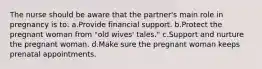 The nurse should be aware that the partner's main role in pregnancy is to: a.Provide financial support. b.Protect the pregnant woman from "old wives' tales." c.Support and nurture the pregnant woman. d.Make sure the pregnant woman keeps prenatal appointments.