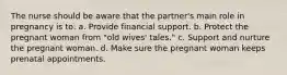 The nurse should be aware that the partner's main role in pregnancy is to: a. Provide financial support. b. Protect the pregnant woman from "old wives' tales." c. Support and nurture the pregnant woman. d. Make sure the pregnant woman keeps prenatal appointments.