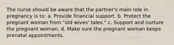 The nurse should be aware that the partner's main role in pregnancy is to: a. Provide financial support. b. Protect the pregnant woman from "old wives' tales." c. Support and nurture the pregnant woman. d. Make sure the pregnant woman keeps prenatal appointments.