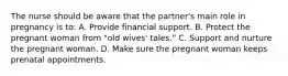 The nurse should be aware that the partner's main role in pregnancy is to: A. Provide financial support. B. Protect the pregnant woman from "old wives' tales." C. Support and nurture the pregnant woman. D. Make sure the pregnant woman keeps prenatal appointments.