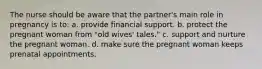 The nurse should be aware that the partner's main role in pregnancy is to: a. provide financial support. b. protect the pregnant woman from "old wives' tales." c. support and nurture the pregnant woman. d. make sure the pregnant woman keeps prenatal appointments.