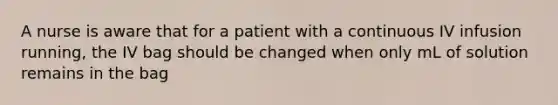 A nurse is aware that for a patient with a continuous IV infusion running, the IV bag should be changed when only mL of solution remains in the bag