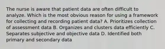 The nurse is aware that patient data are often difficult to analyze. Which is the most obvious reason for using a framework for collecting and recording patient data? A. Prioritizes collection of assessment data B. Organizes and clusters data efficiently C. Separates subjective and objective data D. Identified both primary and secondary data