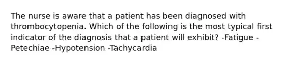 The nurse is aware that a patient has been diagnosed with thrombocytopenia. Which of the following is the most typical first indicator of the diagnosis that a patient will exhibit? -Fatigue -Petechiae -Hypotension -Tachycardia