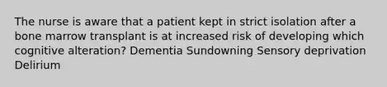 The nurse is aware that a patient kept in strict isolation after a bone marrow transplant is at increased risk of developing which cognitive alteration? Dementia Sundowning Sensory deprivation Delirium