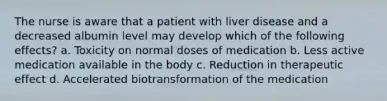 The nurse is aware that a patient with liver disease and a decreased albumin level may develop which of the following effects? a. Toxicity on normal doses of medication b. Less active medication available in the body c. Reduction in therapeutic effect d. Accelerated biotransformation of the medication