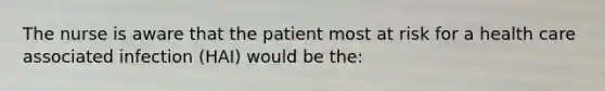 The nurse is aware that the patient most at risk for a health care associated infection (HAI) would be the: