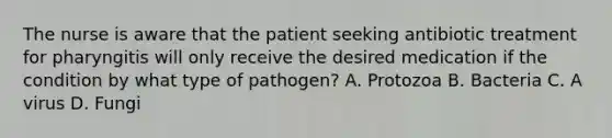 The nurse is aware that the patient seeking antibiotic treatment for pharyngitis will only receive the desired medication if the condition by what type of pathogen? A. Protozoa B. Bacteria C. A virus D. Fungi