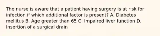 The nurse is aware that a patient having surgery is at risk for infection if which additional factor is present? A. Diabetes mellitus B. Age greater than 65 C. Impaired liver function D. Insertion of a surgical drain