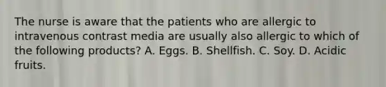 The nurse is aware that the patients who are allergic to intravenous contrast media are usually also allergic to which of the following products? A. Eggs. B. Shellfish. C. Soy. D. Acidic fruits.