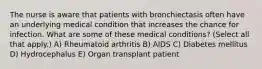 The nurse is aware that patients with bronchiectasis often have an underlying medical condition that increases the chance for infection. What are some of these medical conditions? (Select all that apply.) A) Rheumatoid arthritis B) AIDS C) Diabetes mellitus D) Hydrocephalus E) Organ transplant patient