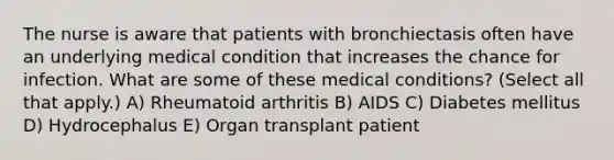 The nurse is aware that patients with bronchiectasis often have an underlying medical condition that increases the chance for infection. What are some of these medical conditions? (Select all that apply.) A) Rheumatoid arthritis B) AIDS C) Diabetes mellitus D) Hydrocephalus E) Organ transplant patient