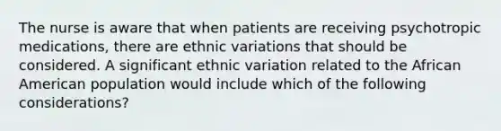 The nurse is aware that when patients are receiving psychotropic medications, there are ethnic variations that should be considered. A significant ethnic variation related to the African American population would include which of the following considerations?