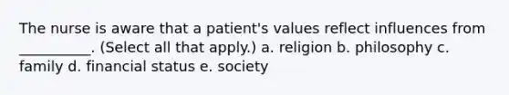 The nurse is aware that a patient's values reflect influences from __________. (Select all that apply.) a. religion b. philosophy c. family d. financial status e. society