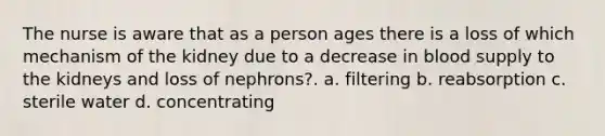 The nurse is aware that as a person ages there is a loss of which mechanism of the kidney due to a decrease in blood supply to the kidneys and loss of nephrons?. a. filtering b. reabsorption c. sterile water d. concentrating