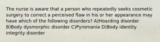 The nurse is aware that a person who repeatedly seeks cosmetic surgery to correct a perceived flaw in his or her appearance may have which of the following disorders? A)Hoarding disorder B)Body dysmorphic disorder C)Pyromania D)Body identity integrity disorder