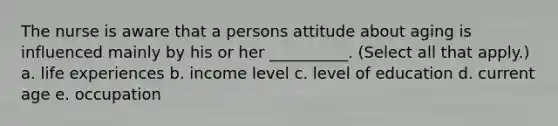 The nurse is aware that a persons attitude about aging is influenced mainly by his or her __________. (Select all that apply.) a. life experiences b. income level c. level of education d. current age e. occupation