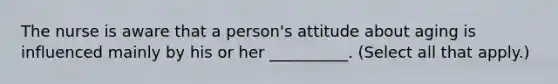 The nurse is aware that a person's attitude about aging is influenced mainly by his or her __________. (Select all that apply.)