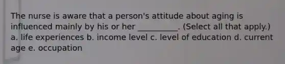 The nurse is aware that a person's attitude about aging is influenced mainly by his or her __________. (Select all that apply.) a. life experiences b. income level c. level of education d. current age e. occupation