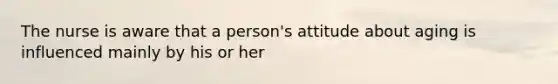 The nurse is aware that a person's attitude about aging is influenced mainly by his or her