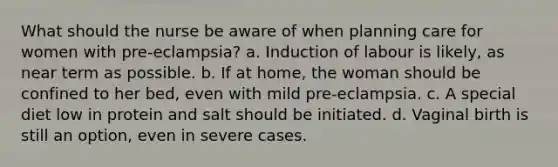 What should the nurse be aware of when planning care for women with pre-eclampsia? a. Induction of labour is likely, as near term as possible. b. If at home, the woman should be confined to her bed, even with mild pre-eclampsia. c. A special diet low in protein and salt should be initiated. d. Vaginal birth is still an option, even in severe cases.