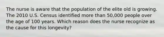 The nurse is aware that the population of the elite old is growing. The 2010 U.S. Census identified more than 50,000 people over the age of 100 years. Which reason does the nurse recognize as the cause for this longevity?