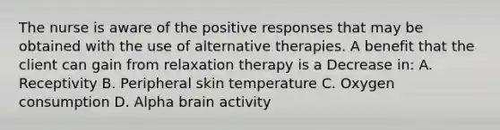 The nurse is aware of the positive responses that may be obtained with the use of alternative therapies. A benefit that the client can gain from relaxation therapy is a Decrease in: A. Receptivity B. Peripheral skin temperature C. Oxygen consumption D. Alpha brain activity