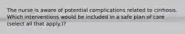 The nurse is aware of potential complications related to cirrhosis. Which interventions would be included in a safe plan of care (select all that apply.)?