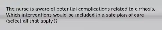 The nurse is aware of potential complications related to cirrhosis. Which interventions would be included in a safe plan of care (select all that apply.)?