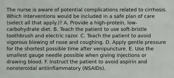 The nurse is aware of potential complications related to cirrhosis. Which interventions would be included in a safe plan of care (select all that apply.)? A. Provide a high-protein, low-carbohydrate diet. B. Teach the patient to use soft-bristle toothbrush and electric razor. C. Teach the patient to avoid vigorous blowing of nose and coughing. D. Apply gentle pressure for the shortest possible time after venipuncture. E. Use the smallest gauge needle possible when giving injections or drawing blood. F. Instruct the patient to avoid aspirin and nonsteroidal antiinflammatory (NSAIDs).