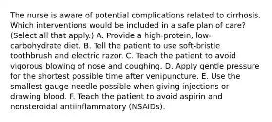 The nurse is aware of potential complications related to cirrhosis. Which interventions would be included in a safe plan of care? (Select all that apply.) A. Provide a high-protein, low-carbohydrate diet. B. Tell the patient to use soft-bristle toothbrush and electric razor. C. Teach the patient to avoid vigorous blowing of nose and coughing. D. Apply gentle pressure for the shortest possible time after venipuncture. E. Use the smallest gauge needle possible when giving injections or drawing blood. F. Teach the patient to avoid aspirin and nonsteroidal antiinflammatory (NSAIDs).