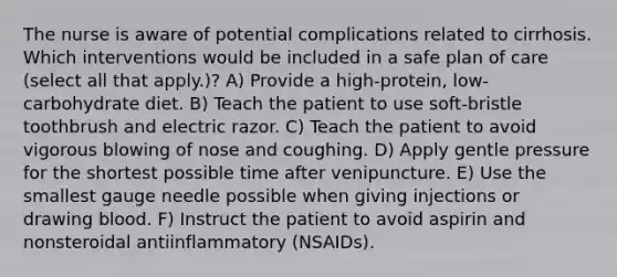 The nurse is aware of potential complications related to cirrhosis. Which interventions would be included in a safe plan of care (select all that apply.)? A) Provide a high-protein, low-carbohydrate diet. B) Teach the patient to use soft-bristle toothbrush and electric razor. C) Teach the patient to avoid vigorous blowing of nose and coughing. D) Apply gentle pressure for the shortest possible time after venipuncture. E) Use the smallest gauge needle possible when giving injections or drawing blood. F) Instruct the patient to avoid aspirin and nonsteroidal antiinflammatory (NSAIDs).