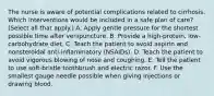 The nurse is aware of potential complications related to cirrhosis. Which interventions would be included in a safe plan of care? (Select all that apply.) A. Apply gentle pressure for the shortest possible time after venipuncture. B. Provide a high-protein, low-carbohydrate diet. C. Teach the patient to avoid aspirin and nonsteroidal anti-inflammatory (NSAIDs). D. Teach the patient to avoid vigorous blowing of nose and coughing. E. Tell the patient to use soft-bristle toothbrush and electric razor. F. Use the smallest gauge needle possible when giving injections or drawing blood.