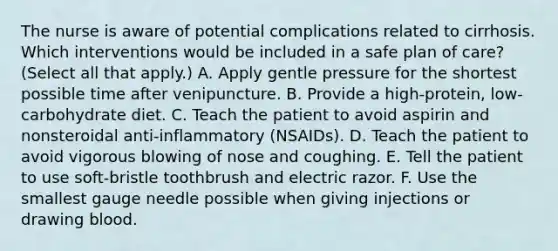 The nurse is aware of potential complications related to cirrhosis. Which interventions would be included in a safe plan of care? (Select all that apply.) A. Apply gentle pressure for the shortest possible time after venipuncture. B. Provide a high-protein, low-carbohydrate diet. C. Teach the patient to avoid aspirin and nonsteroidal anti-inflammatory (NSAIDs). D. Teach the patient to avoid vigorous blowing of nose and coughing. E. Tell the patient to use soft-bristle toothbrush and electric razor. F. Use the smallest gauge needle possible when giving injections or drawing blood.